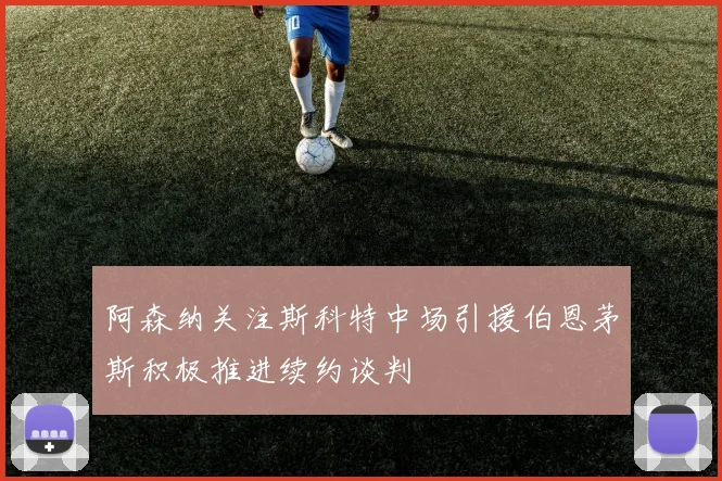 阿森纳关注斯科特中场引援伯恩茅斯积极推进续约谈判