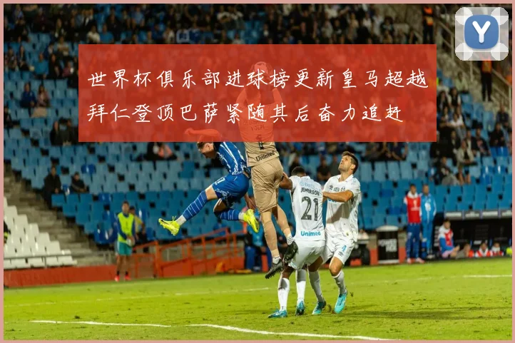 世界杯俱乐部进球榜更新皇马超越拜仁登顶巴萨紧随其后奋力追赶