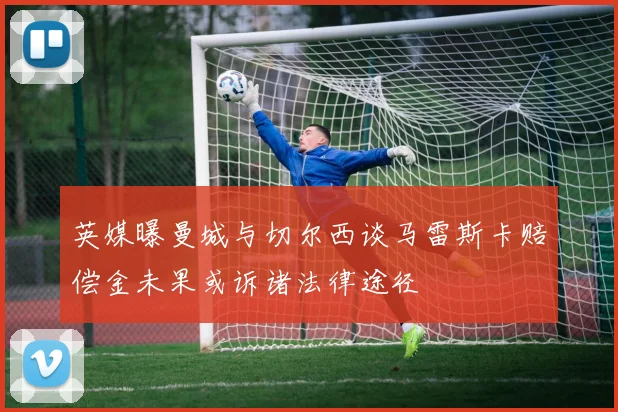 英媒曝曼城与切尔西谈马雷斯卡赔偿金未果或诉诸法律途径