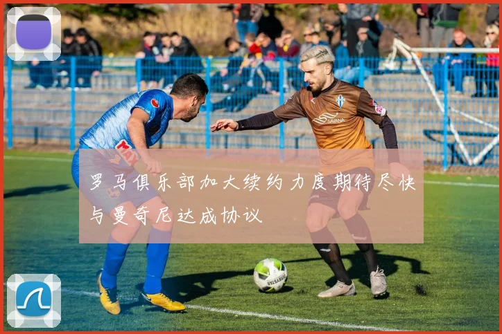 罗马俱乐部加大续约力度期待尽快与曼奇尼达成协议