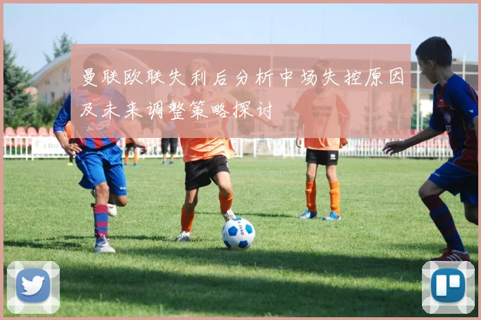 曼联欧联失利后分析中场失控原因及未来调整策略探讨