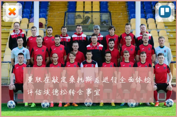 曼联在敲定桑托斯后进行全面体检评估埃德松转会事宜