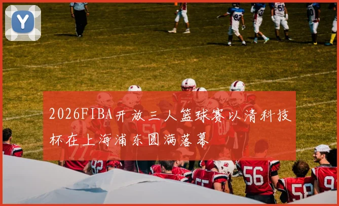 2026FIBA开放三人篮球赛以清科技杯在上海浦东圆满落幕