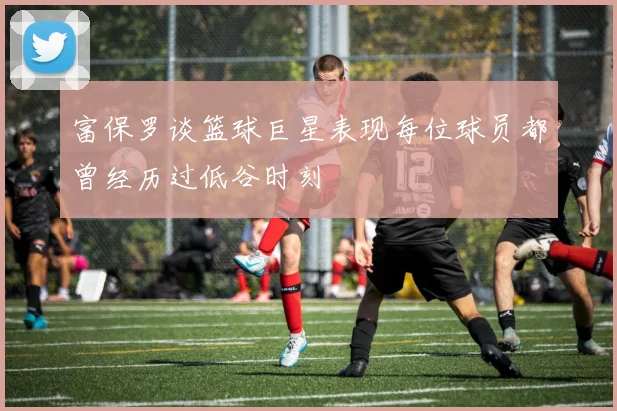 富保罗谈篮球巨星表现每位球员都曾经历过低谷时刻