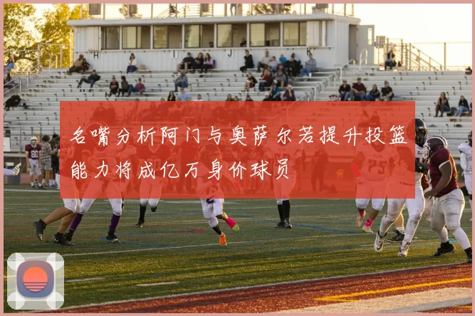 名嘴分析阿门与奥萨尔若提升投篮能力将成亿万身价球员
