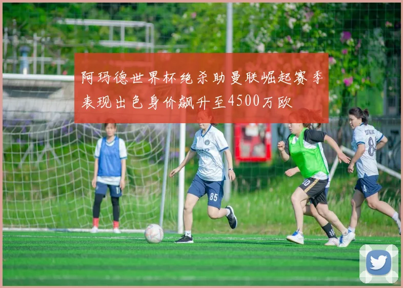 阿玛德世界杯绝杀助曼联崛起赛季表现出色身价飙升至4500万欧