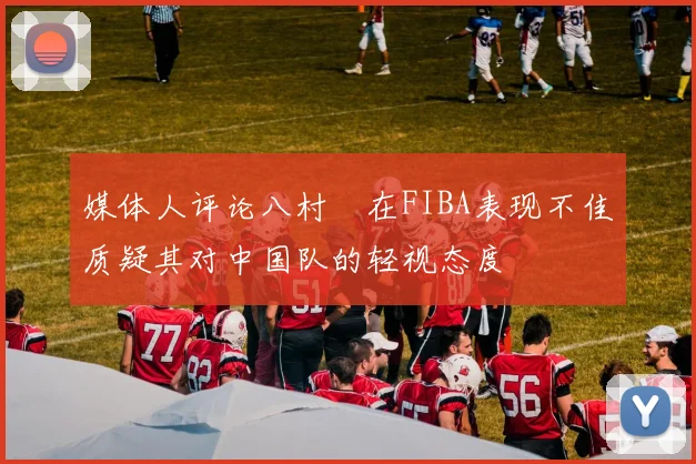 媒体人评论八村塁在FIBA表现不佳质疑其对中国队的轻视态度