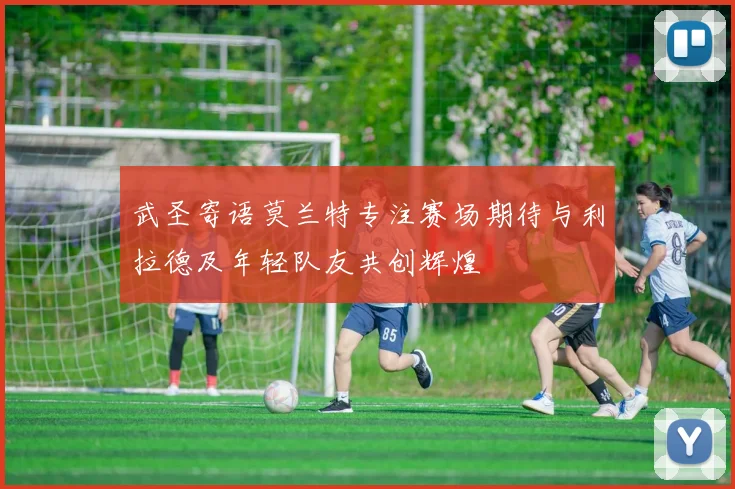 武圣寄语莫兰特专注赛场期待与利拉德及年轻队友共创辉煌