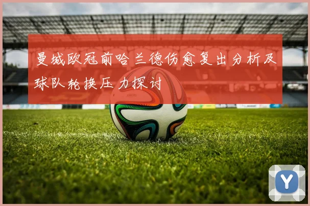 曼城欧冠前哈兰德伤愈复出分析及球队轮换压力探讨