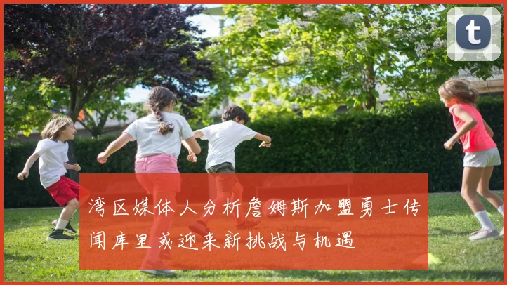 湾区媒体人分析詹姆斯加盟勇士传闻库里或迎来新挑战与机遇