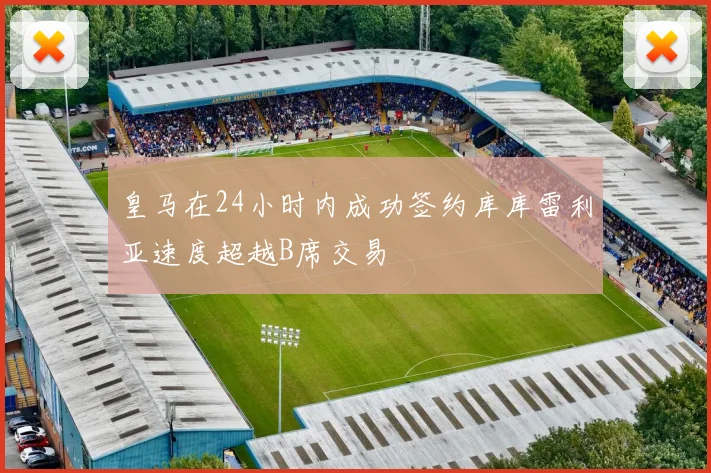 皇马在24小时内成功签约库库雷利亚速度超越B席交易