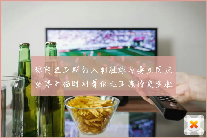 琼阿里亚斯打入制胜球与妻女同庆分享幸福时刻哥伦比亚期待更多胜利