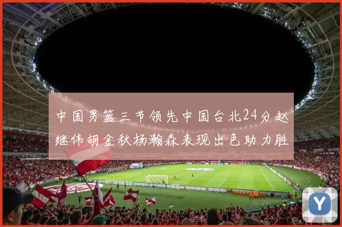 中国男篮三节领先中国台北24分赵继伟胡金秋杨瀚森表现出色助力胜利