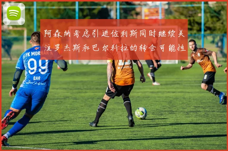 阿森纳考虑引进佐利斯同时继续关注罗杰斯和巴尔科拉的转会可能性