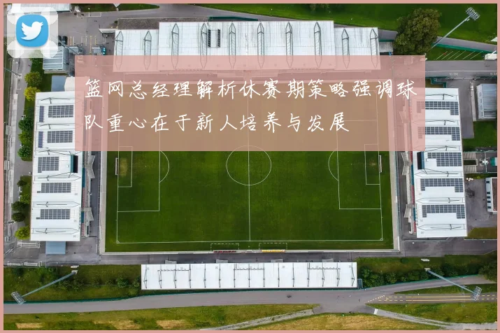 篮网总经理解析休赛期策略强调球队重心在于新人培养与发展