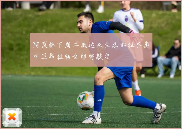 阿莫林下周二抵达米兰总部拉齐奥中卫希拉转会即将敲定