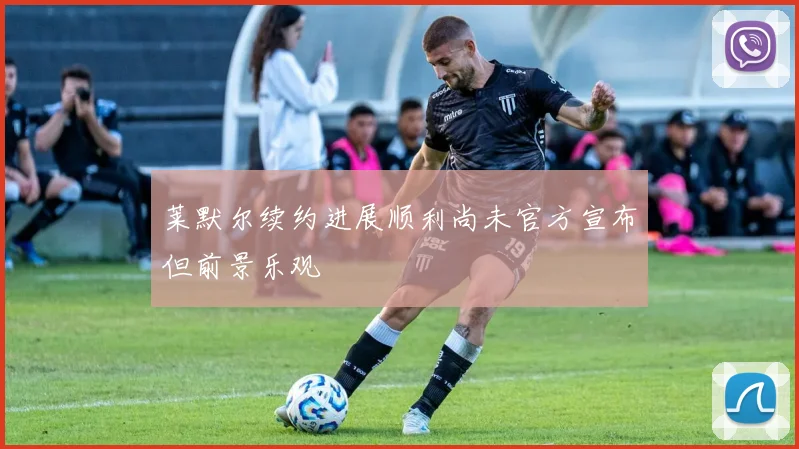 莱默尔续约进展顺利尚未官方宣布但前景乐观