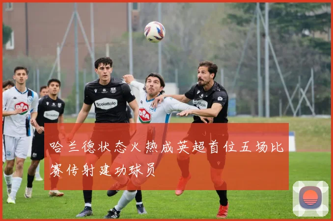 哈兰德状态火热成英超首位五场比赛传射建功球员
