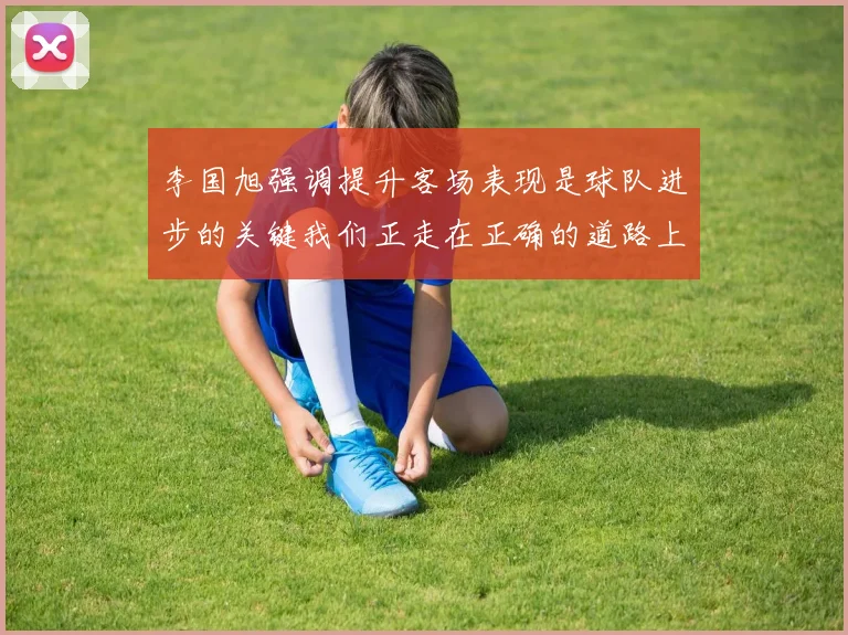 李国旭强调提升客场表现是球队进步的关键我们正走在正确的道路上