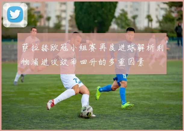 萨拉赫欧冠小组赛再度进球解析利物浦进攻效率回升的多重因素