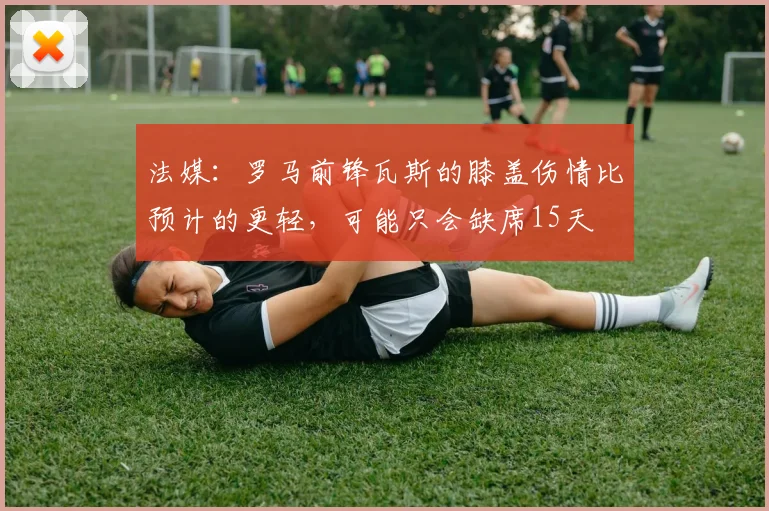 法媒：罗马前锋瓦斯的膝盖伤情比预计的更轻，可能只会缺席15天