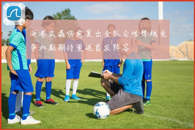 海港武磊伤愈复出全队合练锋线竞争加剧期待重返首发阵容